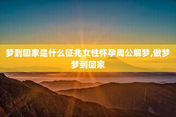 梦到回家是什么征兆女性怀孕周公解梦,做梦梦到回家