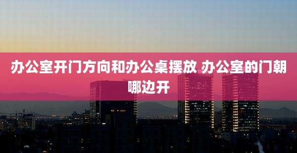 办公室开门方向和办公桌摆放 办公室的门朝哪边开