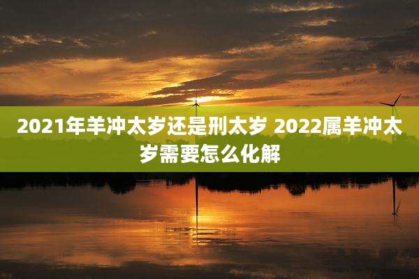2021年羊冲太岁还是刑太岁 2022属羊冲太岁需要怎么化解