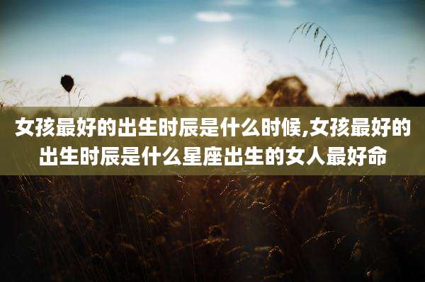 女孩最好的出生时辰是什么时候,女孩最好的出生时辰是什么星座出生的女人最好命