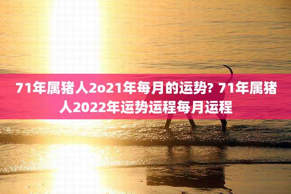 71年属猪人2o21年每月的运势? 71年属猪人2022年运势运程每月运程