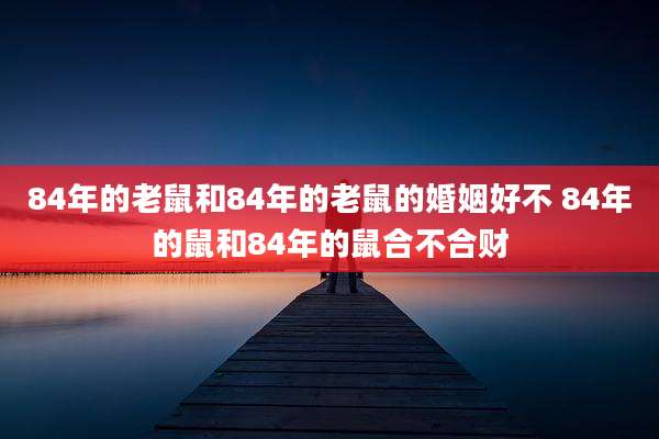 84年的老鼠和84年的老鼠的婚姻好不 84年的鼠和84年的鼠合不合财