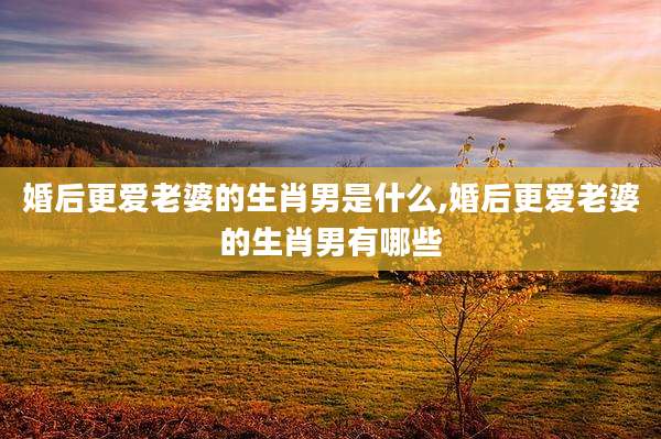 婚后更爱老婆的生肖男是什么,婚后更爱老婆的生肖男有哪些