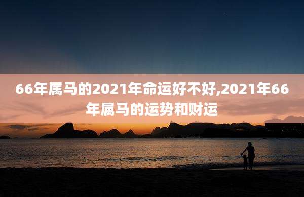 66年属马的2021年命运好不好,2021年66年属马的运势和财运