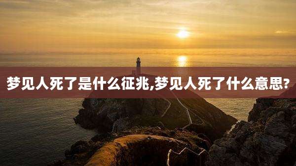 梦见人死了是什么征兆,梦见人死了什么意思?