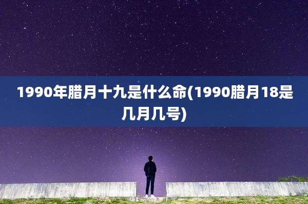 1990年腊月十九是什么命(1990腊月18是几月几号)