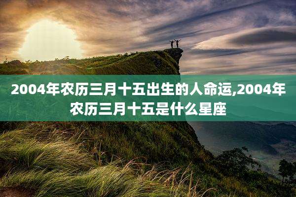 2004年农历三月十五出生的人命运,2004年农历三月十五是什么星座