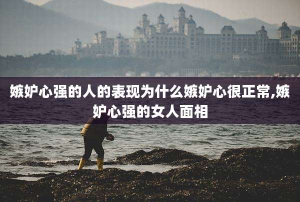 嫉妒心强的人的表现为什么嫉妒心很正常,嫉妒心强的女人面相