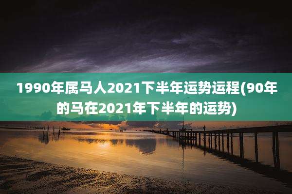 1990年属马人2021下半年运势运程(90年的马在2021年下半年的运势)