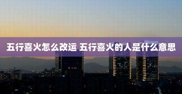 五行喜火怎么改运 五行喜火的人是什么意思