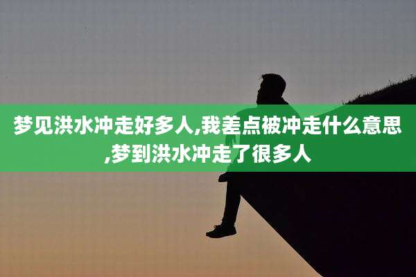 梦见洪水冲走好多人,我差点被冲走什么意思,梦到洪水冲走了很多人