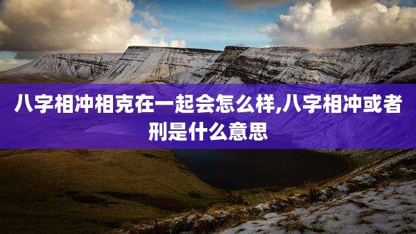 八字相冲相克在一起会怎么样,八字相冲或者刑是什么意思