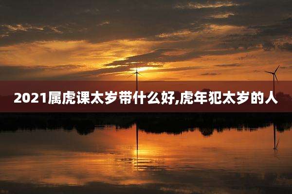 2021属虎课太岁带什么好,虎年犯太岁的人