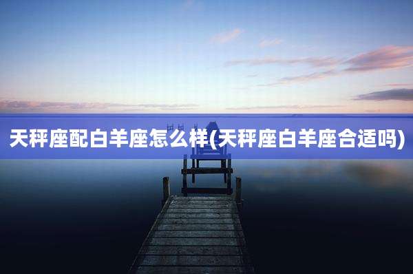 天秤座配白羊座怎么样(天秤座白羊座合适吗)