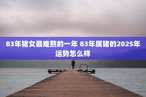 83年猪女最难熬的一年 83年属猪的2025年运势怎么样