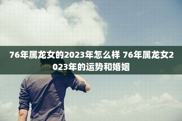76年属龙女的2023年怎么样 76年属龙女2023年的运势和婚姻