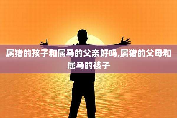 属猪的孩子和属马的父亲好吗,属猪的父母和属马的孩子