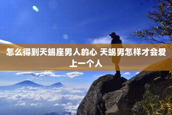 怎么得到天蝎座男人的心 天蝎男怎样才会爱上一个人