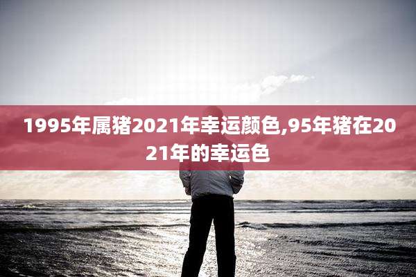 1995年属猪2021年幸运颜色,95年猪在2021年的幸运色