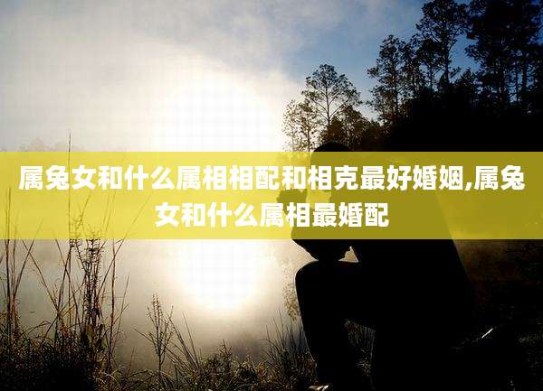 属兔女和什么属相相配和相克最好婚姻,属兔女和什么属相最婚配