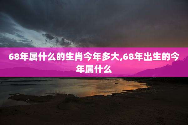68年属什么的生肖今年多大,68年出生的今年属什么