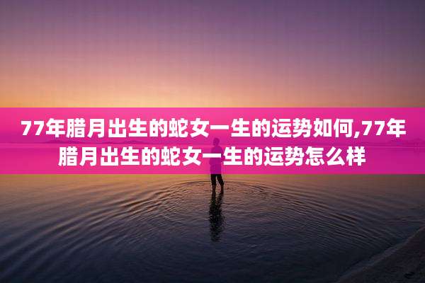 77年腊月出生的蛇女一生的运势如何,77年腊月出生的蛇女一生的运势怎么样