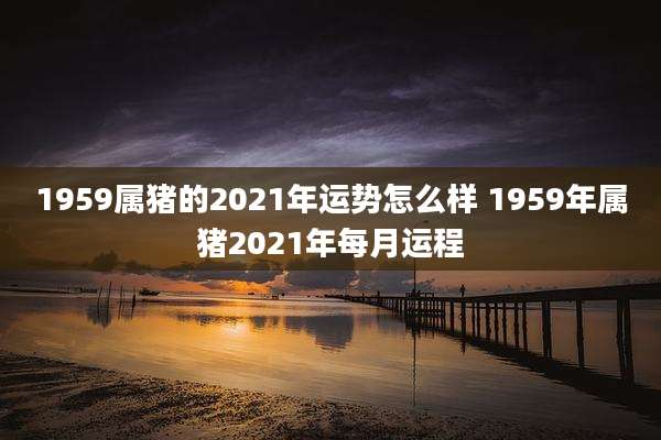 1959属猪的2021年运势怎么样 1959年属猪2021年每月运程