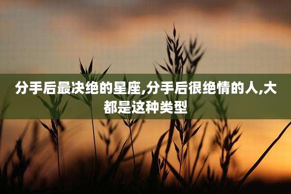 分手后最决绝的星座,分手后很绝情的人,大都是这种类型