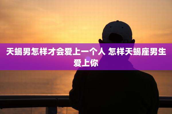天蝎男怎样才会爱上一个人 怎样天蝎座男生爱上你