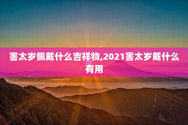 害太岁佩戴什么吉祥物,2021害太岁戴什么有用