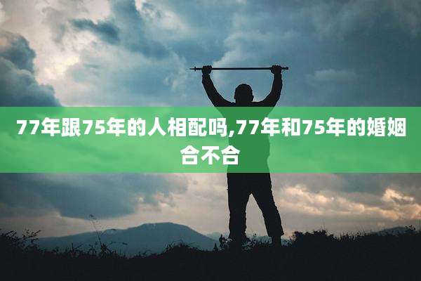 77年跟75年的人相配吗,77年和75年的婚姻合不合