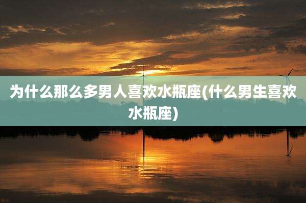 为什么那么多男人喜欢水瓶座(什么男生喜欢水瓶座)
