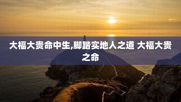 大福大贵命中生,脚踏实地人之道 大福大贵之命