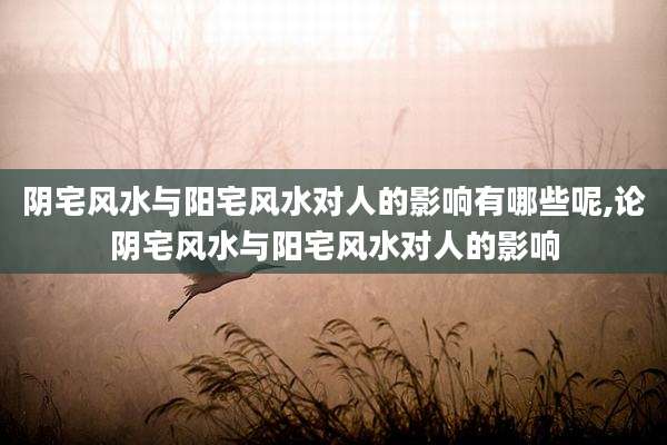 阴宅风水与阳宅风水对人的影响有哪些呢,论阴宅风水与阳宅风水对人的影响