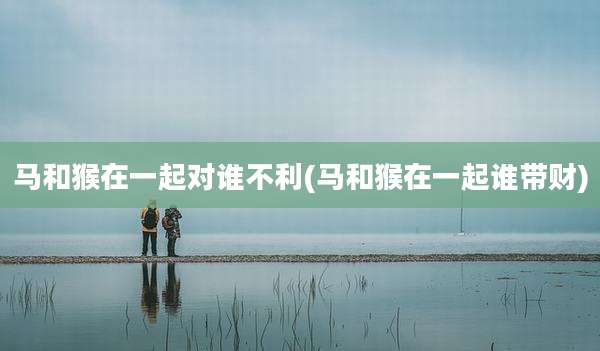 马和猴在一起对谁不利(马和猴在一起谁带财)