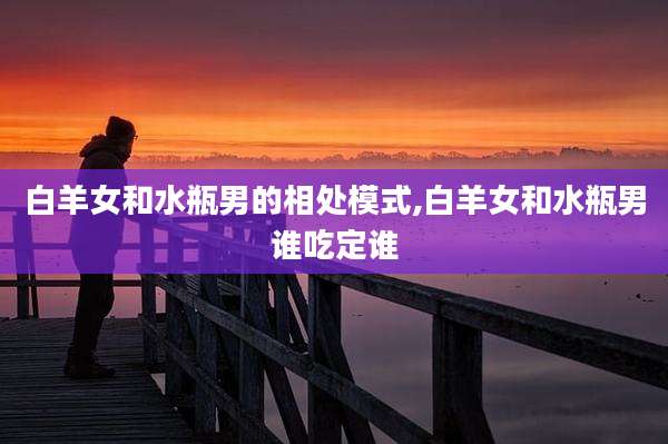 白羊女和水瓶男的相处模式,白羊女和水瓶男谁吃定谁