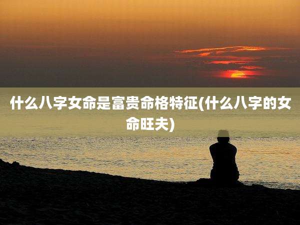 什么八字女命是富贵命格特征(什么八字的女命旺夫)