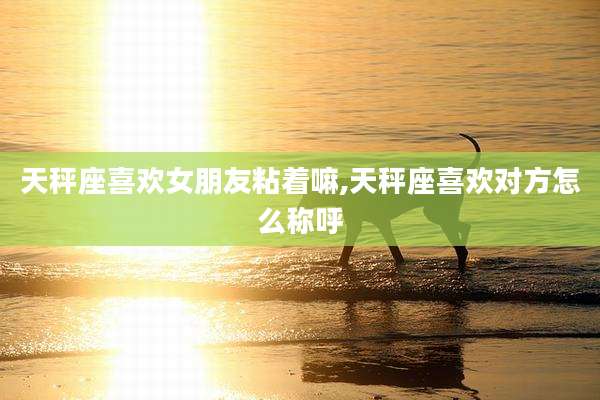 天秤座喜欢女朋友粘着嘛,天秤座喜欢对方怎么称呼