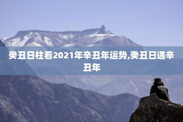 癸丑日柱看2021年辛丑年运势,癸丑日遇辛丑年