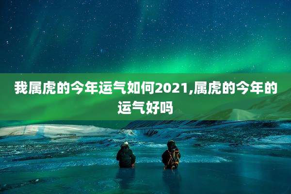 我属虎的今年运气如何2021,属虎的今年的运气好吗