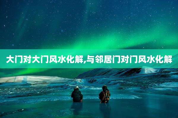 大门对大门风水化解,与邻居门对门风水化解