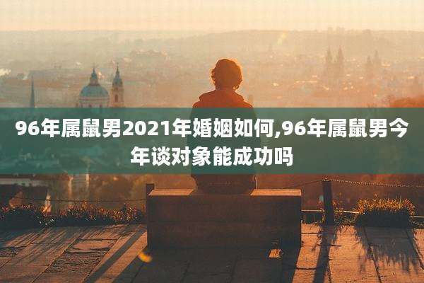 96年属鼠男2021年婚姻如何,96年属鼠男今年谈对象能成功吗