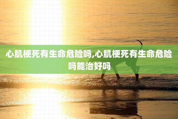 心肌梗死有生命危险吗,心肌梗死有生命危险吗能治好吗