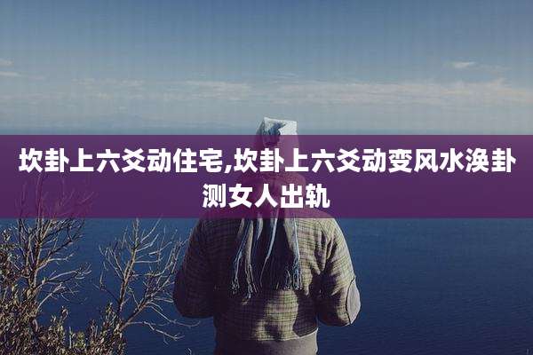 坎卦上六爻动住宅,坎卦上六爻动变风水涣卦测女人出轨