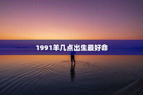 1991羊几点出生最好命