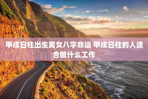 甲戌日柱出生男女八字命运 甲戌日柱的人适合做什么工作
