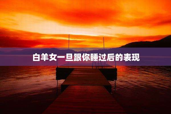 白羊女一旦跟你睡过后的表现