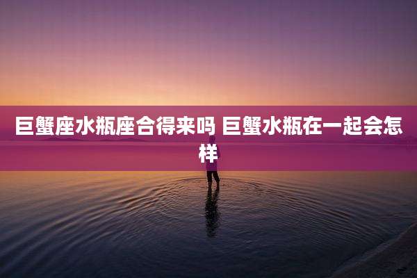巨蟹座水瓶座合得来吗 巨蟹水瓶在一起会怎样