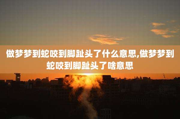 做梦梦到蛇咬到脚趾头了什么意思,做梦梦到蛇咬到脚趾头了啥意思