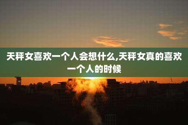 天秤女喜欢一个人会想什么,天秤女真的喜欢一个人的时候